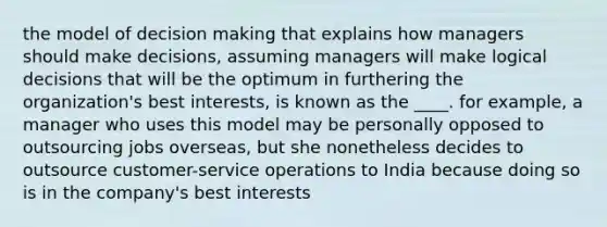 the model of decision making that explains how managers should make decisions, assuming managers will make logical decisions that will be the optimum in furthering the organization's best interests, is known as the ____. for example, a manager who uses this model may be personally opposed to outsourcing jobs overseas, but she nonetheless decides to outsource customer-service operations to India because doing so is in the company's best interests