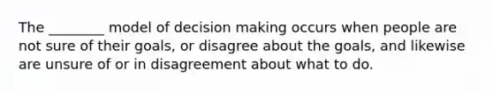 The ________ model of decision making occurs when people are not sure of their goals, or disagree about the goals, and likewise are unsure of or in disagreement about what to do.