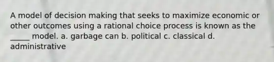 A model of decision making that seeks to maximize economic or other outcomes using a rational choice process is known as the _____ model. a. garbage can b. political c. classical d. administrative