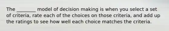 The ________ model of decision making is when you select a set of criteria, rate each of the choices on those criteria, and add up the ratings to see how well each choice matches the criteria.