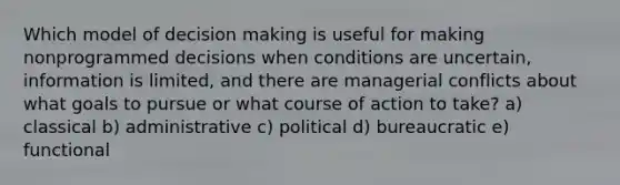 Which model of decision making is useful for making nonprogrammed decisions when conditions are uncertain, information is limited, and there are managerial conflicts about what goals to pursue or what course of action to take? a) classical b) administrative c) political d) bureaucratic e) functional