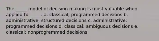 The _____ model of decision making is most valuable when applied to _____. a. classical; programmed decisions b. administrative; structured decisions c. administrative; programmed decisions d. classical; ambiguous decisions e. classical; nonprogrammed decisions