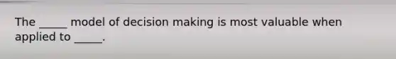 The _____ model of decision making is most valuable when applied to _____.