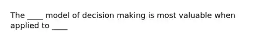 The ____ model of decision making is most valuable when applied to ____