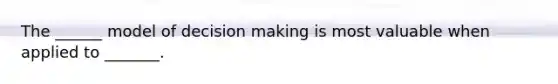The ______ model of decision making is most valuable when applied to _______.