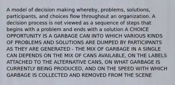 A model of decision making whereby, problems, solutions, participants, and choices flow throughout an organization. A decision process is not viewed as a sequence of steps that begins with a problem and ends with a solution A CHOICE OPPORTUNITY IS A GARBAGE CAN INTO WHICH VARIOUS KINDS OF PROBLEMS AND SOLUTIONS ARE DUMPED BY PARTICIPANTS AS THEY ARE GENERATED - THE MIX OF GARBAGE IN A SINGLE CAN DEPENDS ON THE MIX OF CANS AVAILABLE, ON THE LABELS ATTACHED TO THE ALTERNATIVE CANS, ON WHAT GARBAGE IS CURRENTLY BEING PRODUCED, AND ON THE SPEED WITH WHICH GARBAGE IS COLLECTED AND REMOVED FROM THE SCENE