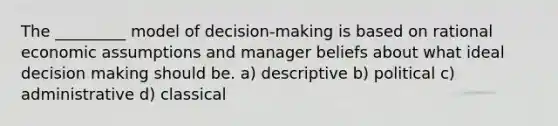 The _________ model of decision-making is based on rational economic assumptions and manager beliefs about what ideal decision making should be. a) descriptive b) political c) administrative d) classical