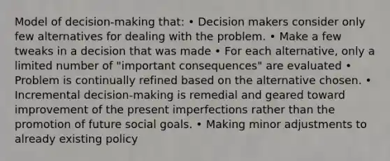 Model of decision-making that: • Decision makers consider only few alternatives for dealing with the problem. • Make a few tweaks in a decision that was made • For each alternative, only a limited number of "important consequences" are evaluated • Problem is continually refined based on the alternative chosen. • Incremental decision-making is remedial and geared toward improvement of the present imperfections rather than the promotion of future social goals. • Making minor adjustments to already existing policy