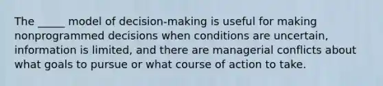 The _____ model of decision-making is useful for making nonprogrammed decisions when conditions are uncertain, information is limited, and there are managerial conflicts about what goals to pursue or what course of action to take.