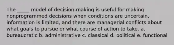 The _____ model of decision-making is useful for making nonprogrammed decisions when conditions are uncertain, information is limited, and there are managerial conflicts about what goals to pursue or what course of action to take. a. bureaucratic b. administrative c. classical d. political e. functional