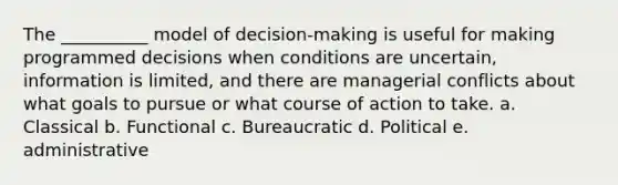 The __________ model of decision-making is useful for making programmed decisions when conditions are uncertain, information is limited, and there are managerial conflicts about what goals to pursue or what course of action to take. a. Classical b. Functional c. Bureaucratic d. Political e. administrative