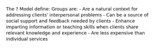 The ? Model define: Groups are: - Are a natural context for addressing clients' interpersonal problems - Can be a source of social support and feedback needed by clients - Enhance imparting information or teaching skills when clients share relevant knowledge and experience - Are less expensive than individual services