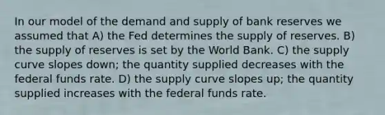 In our model of the demand and supply of bank reserves we assumed that A) the Fed determines the supply of reserves. B) the supply of reserves is set by the World Bank. C) the supply curve slopes down; the quantity supplied decreases with the federal funds rate. D) the supply curve slopes up; the quantity supplied increases with the federal funds rate.