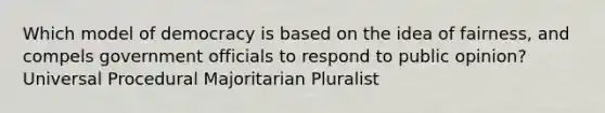 Which model of democracy is based on the idea of fairness, and compels government officials to respond to public opinion? Universal Procedural Majoritarian Pluralist