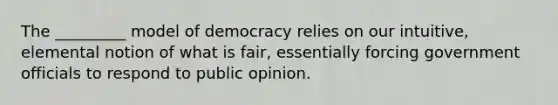 The _________ model of democracy relies on our intuitive, elemental notion of what is fair, essentially forcing government officials to respond to public opinion.