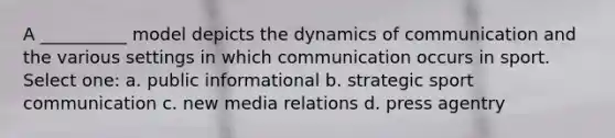 A __________ model depicts the dynamics of communication and the various settings in which communication occurs in sport. Select one: a. public informational b. strategic sport communication c. new media relations d. press agentry