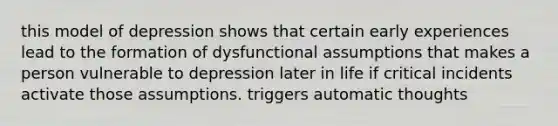 this model of depression shows that certain early experiences lead to the formation of dysfunctional assumptions that makes a person vulnerable to depression later in life if critical incidents activate those assumptions. triggers automatic thoughts