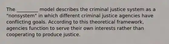 The _________ model describes the criminal justice system as a "nonsystem" in which different criminal justice agencies have conflicting goals. According to this theoretical framework, agencies function to serve their own interests rather than cooperating to produce justice.