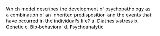 Which model describes the development of psychopathology as a combination of an inherited predisposition and the events that have occurred in the individual's life? a. Diathesis-stress b. Genetic c. Bio-behavioral d. Psychoanalytic