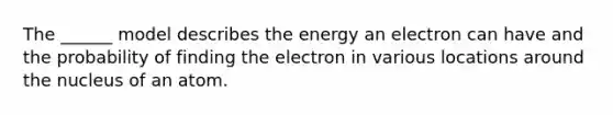 The ______ model describes the energy an electron can have and the probability of finding the electron in various locations around the nucleus of an atom.