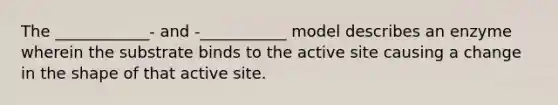 The ____________- and -___________ model describes an enzyme wherein the substrate binds to the active site causing a change in the shape of that active site.