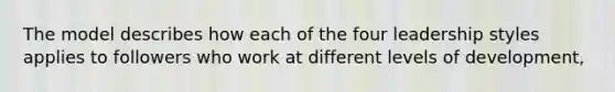 The model describes how each of the four leadership styles applies to followers who work at different levels of development,