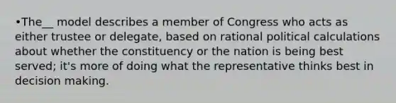 •The__ model describes a member of Congress who acts as either trustee or delegate, based on rational political calculations about whether the constituency or the nation is being best served; it's more of doing what the representative thinks best in decision making.