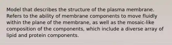 Model that describes the structure of the plasma membrane. Refers to the ability of membrane components to move fluidly within the plane of the membrane, as well as the mosaic-like composition of the components, which include a diverse array of lipid and protein components.