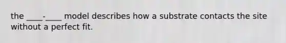 the ____-____ model describes how a substrate contacts the site without a perfect fit.