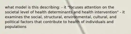 what model is this describing: - it "focuses attention on the societal level of health determinants and health intervention" - it examines the social, structural, environmental, cultural, and political factors that contribute to health of individuals and populations