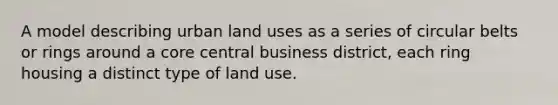 A model describing urban land uses as a series of circular belts or rings around a core central business district, each ring housing a distinct type of land use.