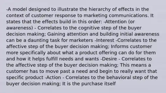 -A model designed to illustrate the hierarchy of effects in the context of customer response to marketing communications. It states that the effects build in this order: -Attention (or awareness) - Correlates to the cognitive step of the buyer decision making; Gaining attention and building initial awareness can be a daunting task for marketers -Interest -Correlates to the affective step of the buyer decision making; Informs customer more specifically about what a product offering can do for them and how it helps fulfill needs and wants -Desire - Correlates to the affective step of the buyer decision making; This means a customer has to move past a need and begin to really want that specific product -Action - Correlates to the behavioral step of the buyer decision making; It is the purchase itself