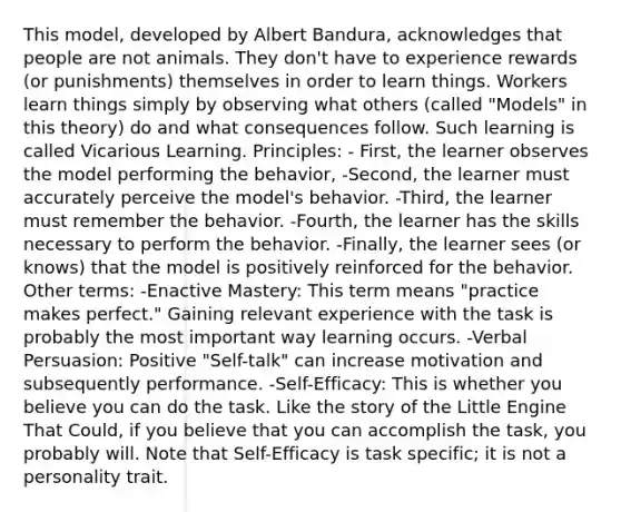 This model, developed by Albert Bandura, acknowledges that people are not animals. They don't have to experience rewards (or punishments) themselves in order to learn things. Workers learn things simply by observing what others (called "Models" in this theory) do and what consequences follow. Such learning is called Vicarious Learning. Principles: - First, the learner observes the model performing the behavior, -Second, the learner must accurately perceive the model's behavior. -Third, the learner must remember the behavior. -Fourth, the learner has the skills necessary to perform the behavior. -Finally, the learner sees (or knows) that the model is positively reinforced for the behavior. Other terms: -Enactive Mastery: This term means "practice makes perfect." Gaining relevant experience with the task is probably the most important way learning occurs. -Verbal Persuasion: Positive "Self-talk" can increase motivation and subsequently performance. -Self-Efficacy: This is whether you believe you can do the task. Like the story of the Little Engine That Could, if you believe that you can accomplish the task, you probably will. Note that Self-Efficacy is task specific; it is not a personality trait.