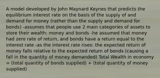 A model developed by John Maynard Keynes that predicts the equilibrium interest rate on the basis of the supply of and demand for money (rather than the supply and demand for bonds) -assumes that people use 2 main categories of assets to store their wealth: money and bonds -he assumed that money had zero rate of return, and bonds have a return equal to the interest rate -as the interest rate rises: the expected return of money falls relative to the expected return of bonds (causing a fall in the quantity of money demanded) Total Wealth in economy = (total quantity of bonds supplied) + (total quantity of money supplied)