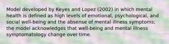 Model developed by Keyes and Lopez (2002) in which mental health is defined as high levels of emotional, psychological, and social well-being and the absense of mental illness symptoms; the model acknowledges that well-being and mental illness symptomatology change over time.