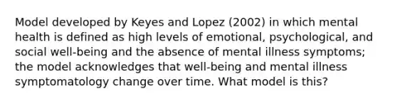 Model developed by Keyes and Lopez (2002) in which mental health is defined as high levels of emotional, psychological, and social well-being and the absence of mental illness symptoms; the model acknowledges that well-being and mental illness symptomatology change over time. What model is this?