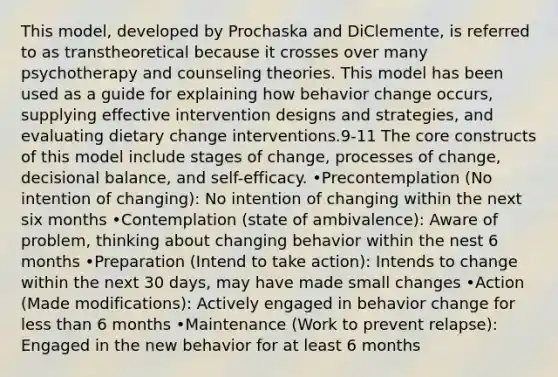 This model, developed by Prochaska and DiClemente, is referred to as transtheoretical because it crosses over many psychotherapy and counseling theories. This model has been used as a guide for explaining how behavior change occurs, supplying effective intervention designs and strategies, and evaluating dietary change interventions.9-11 The core constructs of this model include stages of change, processes of change, decisional balance, and self-efficacy. •Precontemplation (No intention of changing): No intention of changing within the next six months •Contemplation (state of ambivalence): Aware of problem, thinking about changing behavior within the nest 6 months •Preparation (Intend to take action): Intends to change within the next 30 days, may have made small changes •Action (Made modifications): Actively engaged in behavior change for less than 6 months •Maintenance (Work to prevent relapse): Engaged in the new behavior for at least 6 months