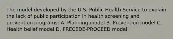 The model developed by the U.S. Public Health Service to explain the lack of public participation in health screening and prevention programs: A. Planning model B. Prevention model C. Health belief model D. PRECEDE-PROCEED model