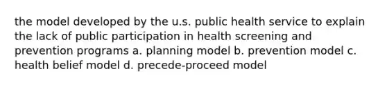 the model developed by the u.s. public health service to explain the lack of public participation in health screening and prevention programs a. planning model b. prevention model c. health belief model d. precede-proceed model