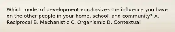 Which model of development emphasizes the influence you have on the other people in your home, school, and community? A. Reciprocal B. Mechanistic C. Organismic D. Contextual