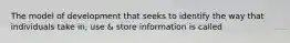 The model of development that seeks to identify the way that individuals take in, use & store information is called