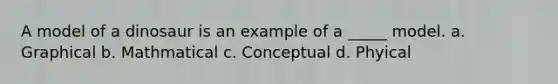 A model of a dinosaur is an example of a _____ model. a. Graphical b. Mathmatical c. Conceptual d. Phyical