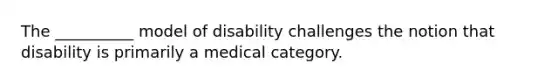 The __________ model of disability challenges the notion that disability is primarily a medical category.