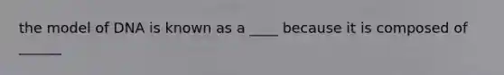 the model of DNA is known as a ____ because it is composed of ______