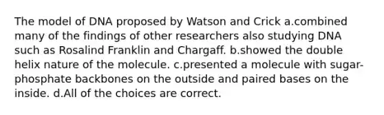 The model of DNA proposed by Watson and Crick a.combined many of the findings of other researchers also studying DNA such as Rosalind Franklin and Chargaff. b.showed the double helix nature of the molecule. c.presented a molecule with sugar-phosphate backbones on the outside and paired bases on the inside. d.All of the choices are correct.