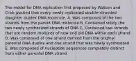 The model for DNA replication first proposed by Watson and Crick posited that every newly replicated double-stranded daughter duplex DNA molecule. A. Was composed of the two strands from the parent DNA molecule B. Contained solely the two newly synthesized strands of DNA C. Contained two strands that are random mixtures of new and old DNA within each strand D. Was composed of one strand derived from the original parental DNA duplex and one strand that was newly synthesized E. Was composed of nucleotide sequences completely distinct from either parental DNA strand