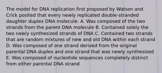 The model for DNA replication first proposed by Watson and Crick posited that every newly replicated double-stranded daughter duplex DNA molecule. A. Was composed of the two strands from the parent DNA molecule B. Contained solely the two newly synthesized strands of DNA C. Contained two strands that are random mixtures of new and old DNA within each strand D. Was composed of one strand derived from the original parental DNA duplex and one strand that was newly synthesized E. Was composed of nucleotide sequences completely distinct from either parental DNA strand