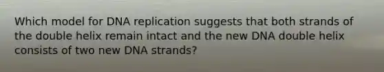 Which model for DNA replication suggests that both strands of the double helix remain intact and the new DNA double helix consists of two new DNA strands?