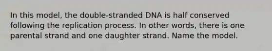 In this model, the double-stranded DNA is half conserved following the replication process. In other words, there is one parental strand and one daughter strand. Name the model.