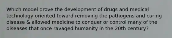 Which model drove the development of drugs and medical technology oriented toward removing the pathogens and curing disease & allowed medicine to conquer or control many of the diseases that once ravaged humanity in the 20th century?